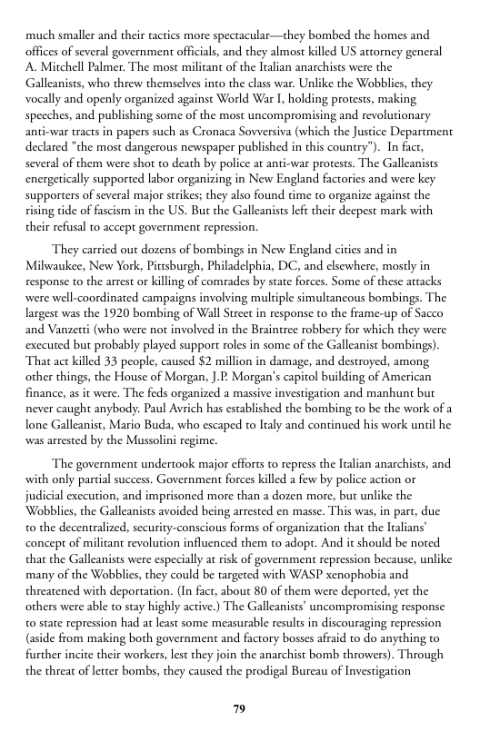much smaller and their tactics more spectacular—they bombed the homes and offices of several government officials, and they almos killed US atorney general A Mitchell Palmer. The most militant of the lralian anarchists were the Galleanists, who threw themselves into the class war. Unlike the Wobblies, they vocally and openly organized against World War I, holding protests, making speeches, and publishing some of the most uncompromising and revolutionary anti-war tracts in papers such as Cronaca Sovversiva (which the Justice Department declared "the most dangerous newspaper published in this country”). In fact, several of them were shot to death by police at anti-war protests. The Galleanists energetically supported labor organizing in New England factories and were key supporters of several major strikes; they also found time to organize against the sising tide of fascism in the US. But the Galleanists left their deepest mark with their refusal to accept government repression.  They carried out dozens of bombings in New England ciies and in Milwaukee, New York, Pittsburgh, Philadelphia, DC, and elsewhere, mostly in response to the arrest or killing of comrades by state forces. Some of these attacks were well-coordinated campaigns involving muldiple simultancous bombings. The largest was the 1920 bombing of Wall Street in response to the frame-up of Sacco and Vanzerti (who were not involved in the Braintree robbery for which they were exccuted but probably played support roles in some of the Galleanist bombings). That ac killed 33 people, caused $2 million in damage, and destroyed, among other things, the House of Morgan, ].: Morgan’s capitol building of American finance, as it were. The feds organized a massive investigation and manhunt but never caught anybody: Paul Avrich has established the bombing to be the work of a lone Galleanist, Mario Buda, who escaped to ltaly and continued his work until he was arrested by the Mussolini regime.  The government undertook major efforts to repress the Italian anarchists, and with only partial success. Government forces killed a few by police action or judicial execution, and imprisoned more than a dozen more, but unlike the Wobblis, the Galleanists avoided being arrested en masse. This was, in part, due 0 the decentralized, security-conscious forms of organization that the ltalians” concept of militant revolurion influenced them to adopt. And it should be noted tha the Galleanists were especially at risk of government repression because, unlike many of the Wobblies, they could be targeted with WASP xenophobia and threatened with deportation. (In fact, about 80 of them were deported, yet the others were able to stay highly active.) The Galleanists’ uncompromising response o state repression had at least some measurable results in discouraging repression (aside from making both government and factory bosses afraid to do anything further incite their workers, les they join the anarchist bomb throwers). Through the threat of letter bombs, they caused the prodigal Bureau of Investigation  7 